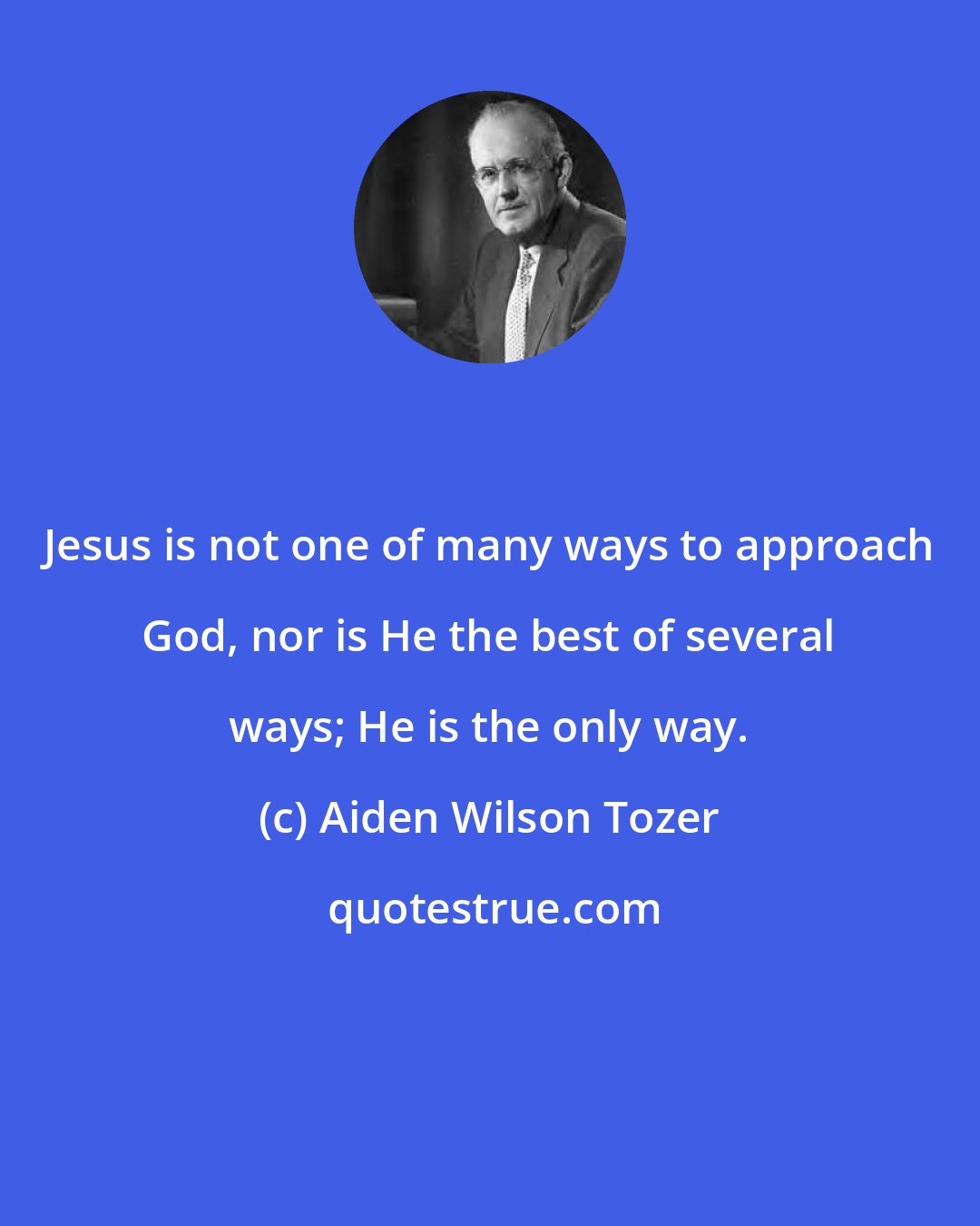 Aiden Wilson Tozer: Jesus is not one of many ways to approach God, nor is He the best of several ways; He is the only way.