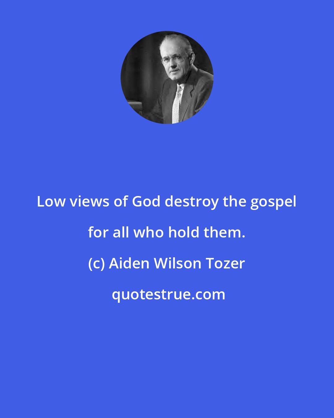 Aiden Wilson Tozer: Low views of God destroy the gospel for all who hold them.