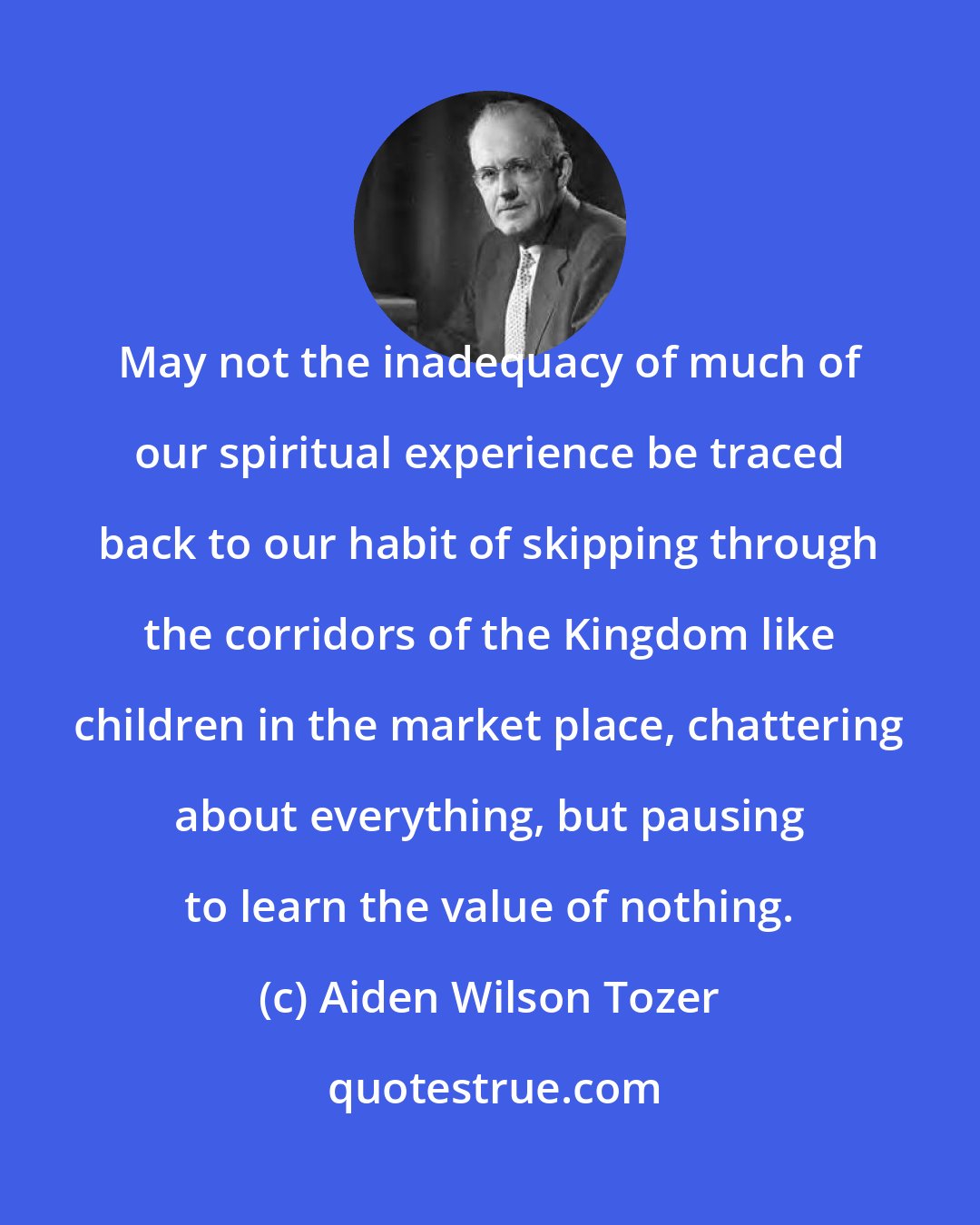 Aiden Wilson Tozer: May not the inadequacy of much of our spiritual experience be traced back to our habit of skipping through the corridors of the Kingdom like children in the market place, chattering about everything, but pausing to learn the value of nothing.