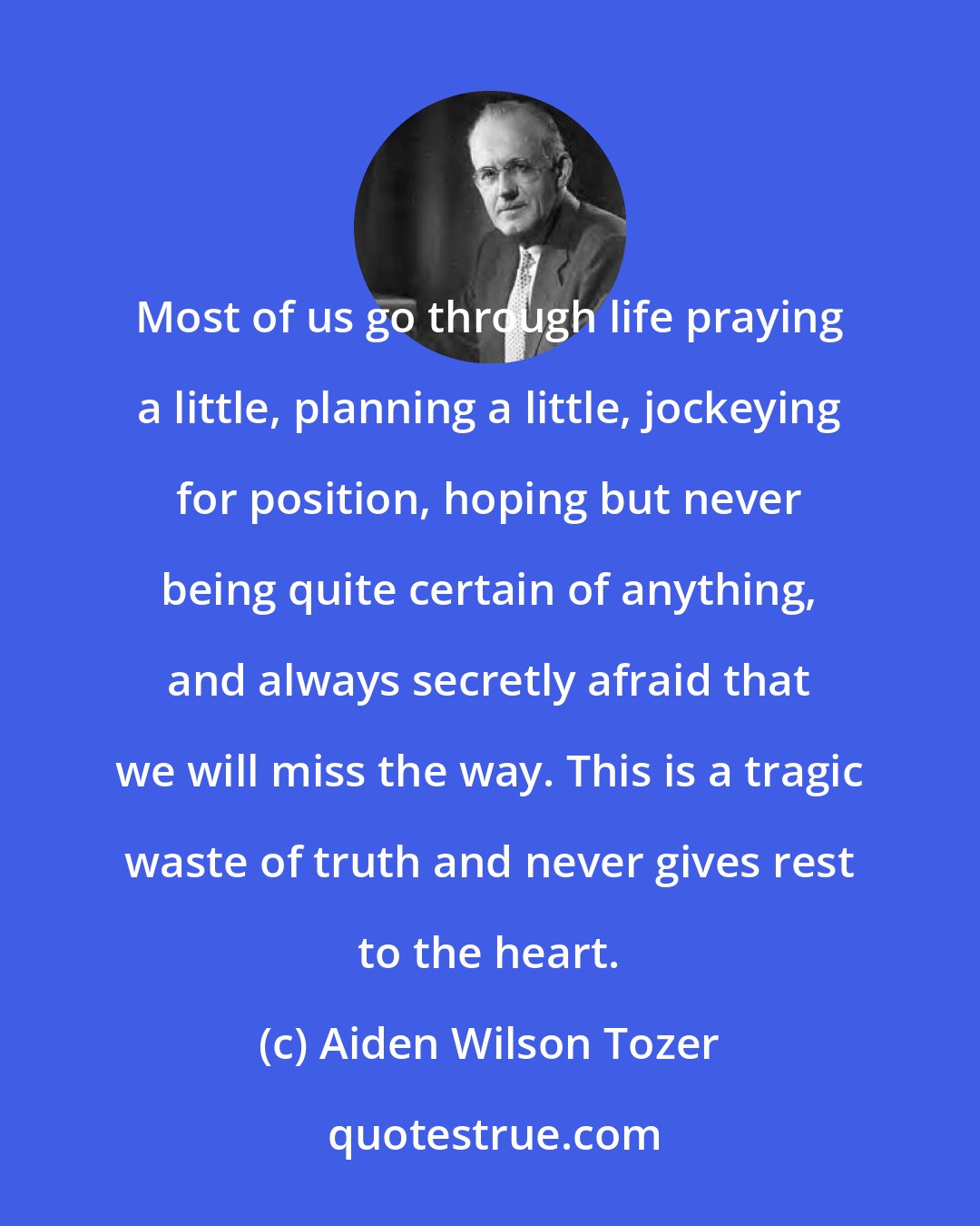 Aiden Wilson Tozer: Most of us go through life praying a little, planning a little, jockeying for position, hoping but never being quite certain of anything, and always secretly afraid that we will miss the way. This is a tragic waste of truth and never gives rest to the heart.