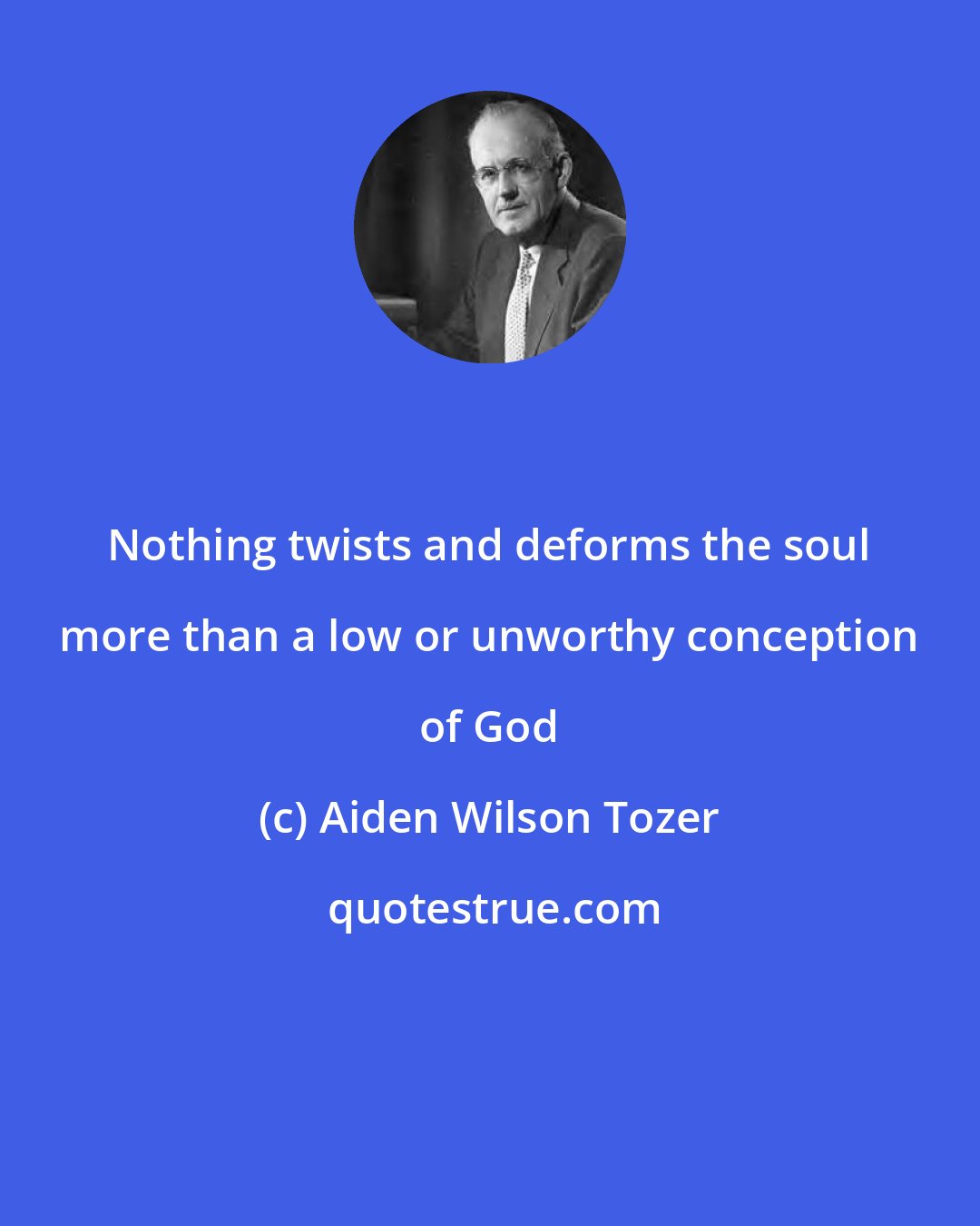 Aiden Wilson Tozer: Nothing twists and deforms the soul more than a low or unworthy conception of God