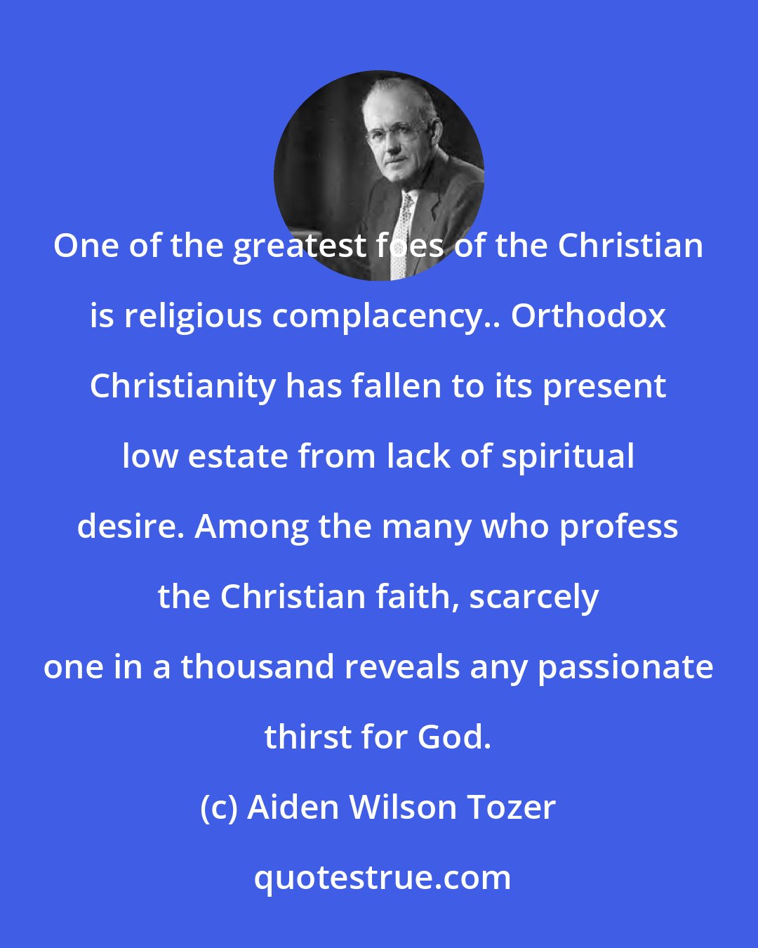 Aiden Wilson Tozer: One of the greatest foes of the Christian is religious complacency.. Orthodox Christianity has fallen to its present low estate from lack of spiritual desire. Among the many who profess the Christian faith, scarcely one in a thousand reveals any passionate thirst for God.