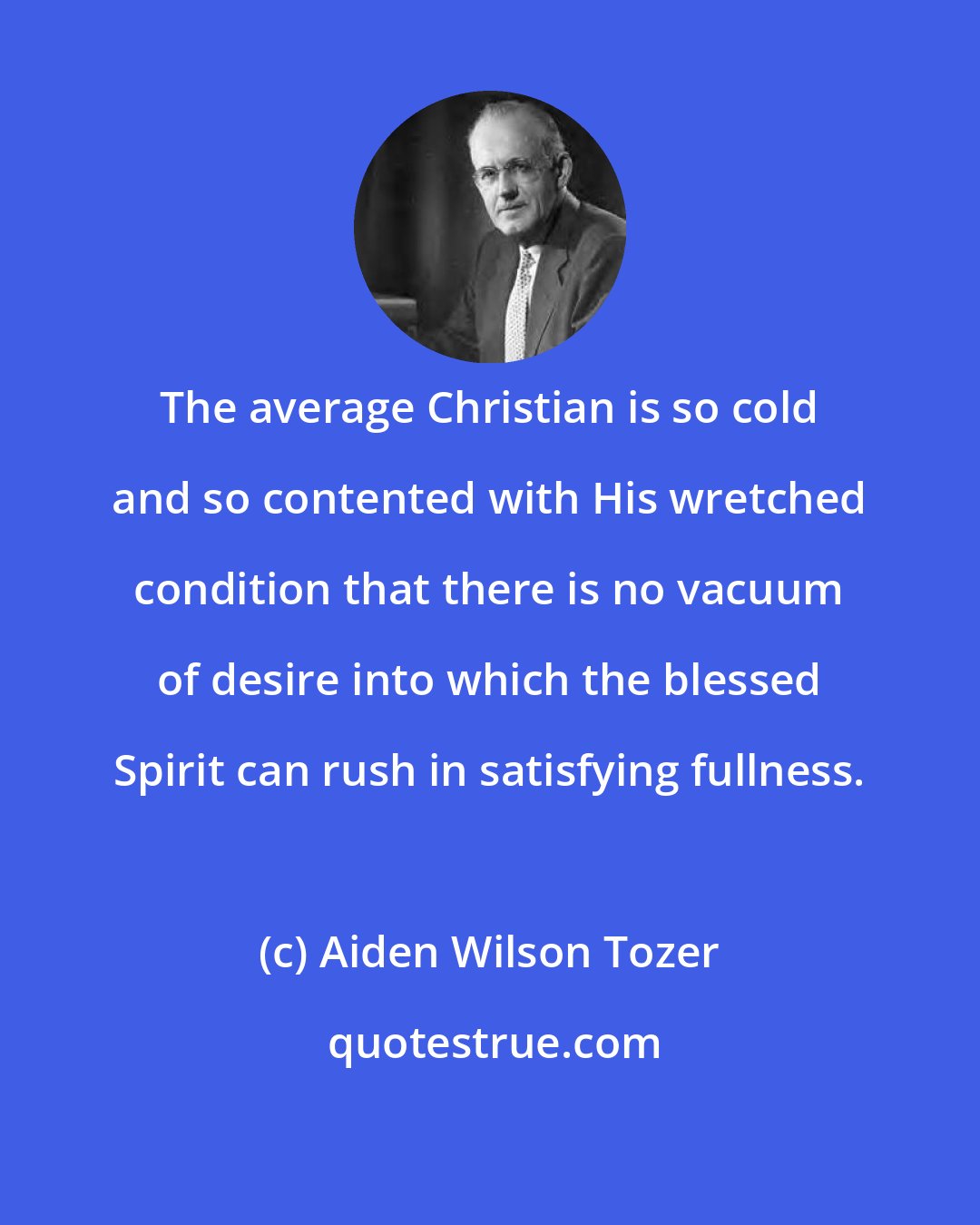 Aiden Wilson Tozer: The average Christian is so cold and so contented with His wretched condition that there is no vacuum of desire into which the blessed Spirit can rush in satisfying fullness.