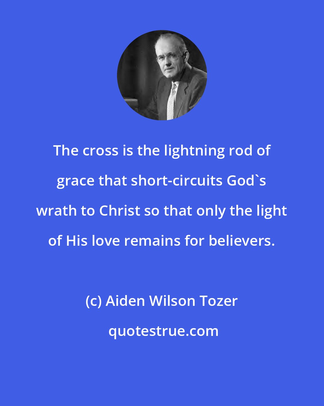 Aiden Wilson Tozer: The cross is the lightning rod of grace that short-circuits God's wrath to Christ so that only the light of His love remains for believers.
