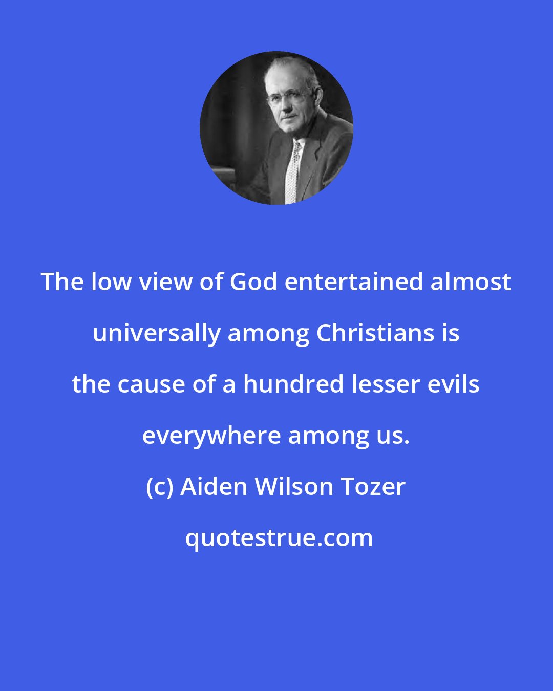 Aiden Wilson Tozer: The low view of God entertained almost universally among Christians is the cause of a hundred lesser evils everywhere among us.