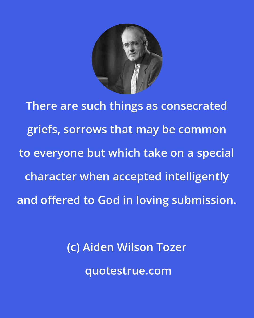 Aiden Wilson Tozer: There are such things as consecrated griefs, sorrows that may be common to everyone but which take on a special character when accepted intelligently and offered to God in loving submission.