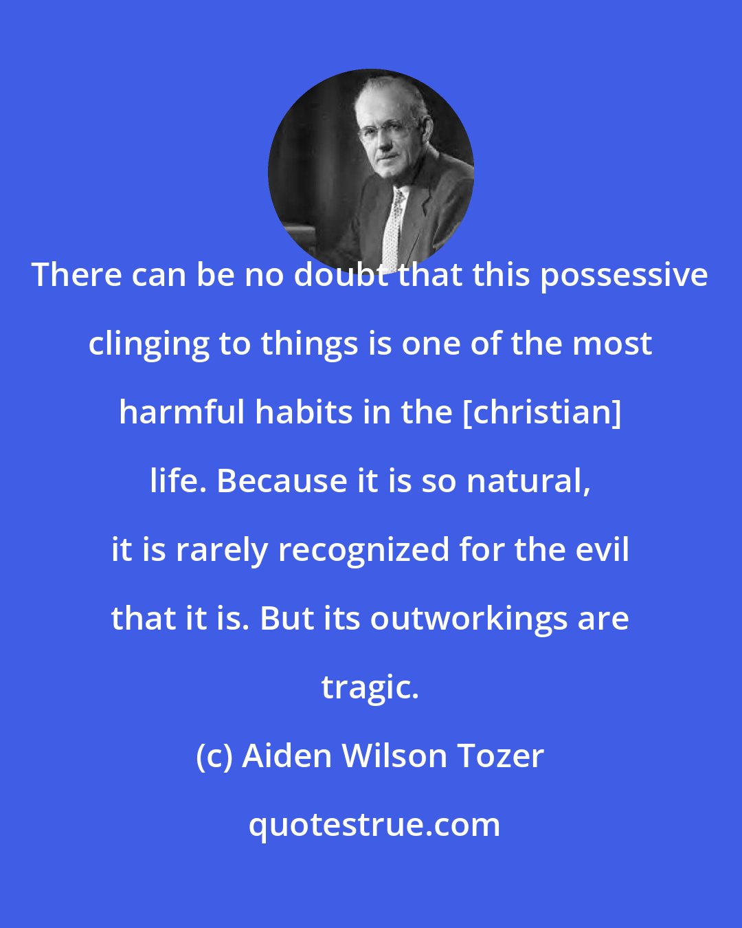 Aiden Wilson Tozer: There can be no doubt that this possessive clinging to things is one of the most harmful habits in the [christian] life. Because it is so natural, it is rarely recognized for the evil that it is. But its outworkings are tragic.