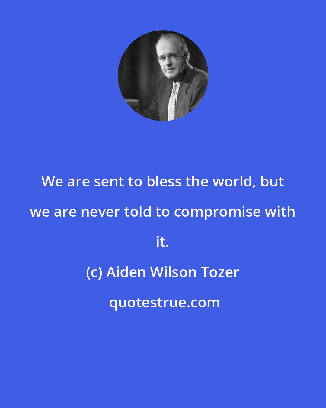 Aiden Wilson Tozer: We are sent to bless the world, but we are never told to compromise with it.