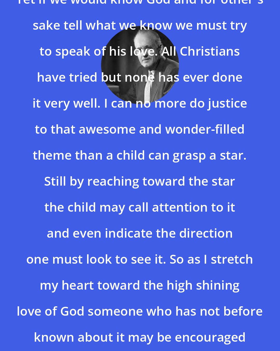 Aiden Wilson Tozer: Yet if we would know God and for other's sake tell what we know we must try to speak of his love. All Christians have tried but none has ever done it very well. I can no more do justice to that awesome and wonder-filled theme than a child can grasp a star. Still by reaching toward the star the child may call attention to it and even indicate the direction one must look to see it. So as I stretch my heart toward the high shining love of God someone who has not before known about it may be encouraged to look up and have hope.