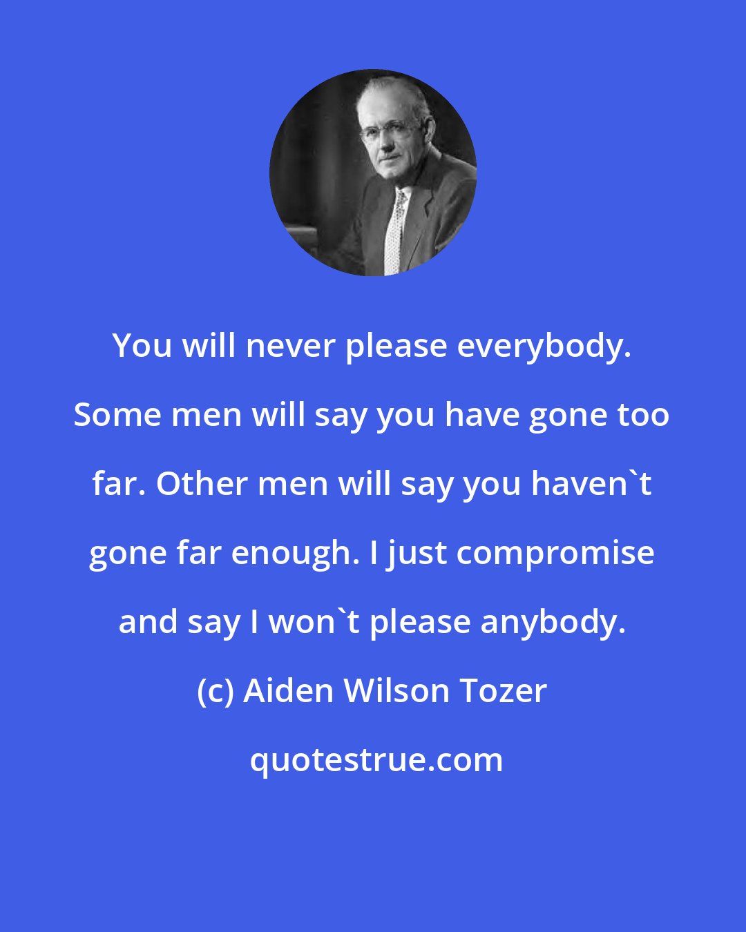 Aiden Wilson Tozer: You will never please everybody. Some men will say you have gone too far. Other men will say you haven't gone far enough. I just compromise and say I won't please anybody.