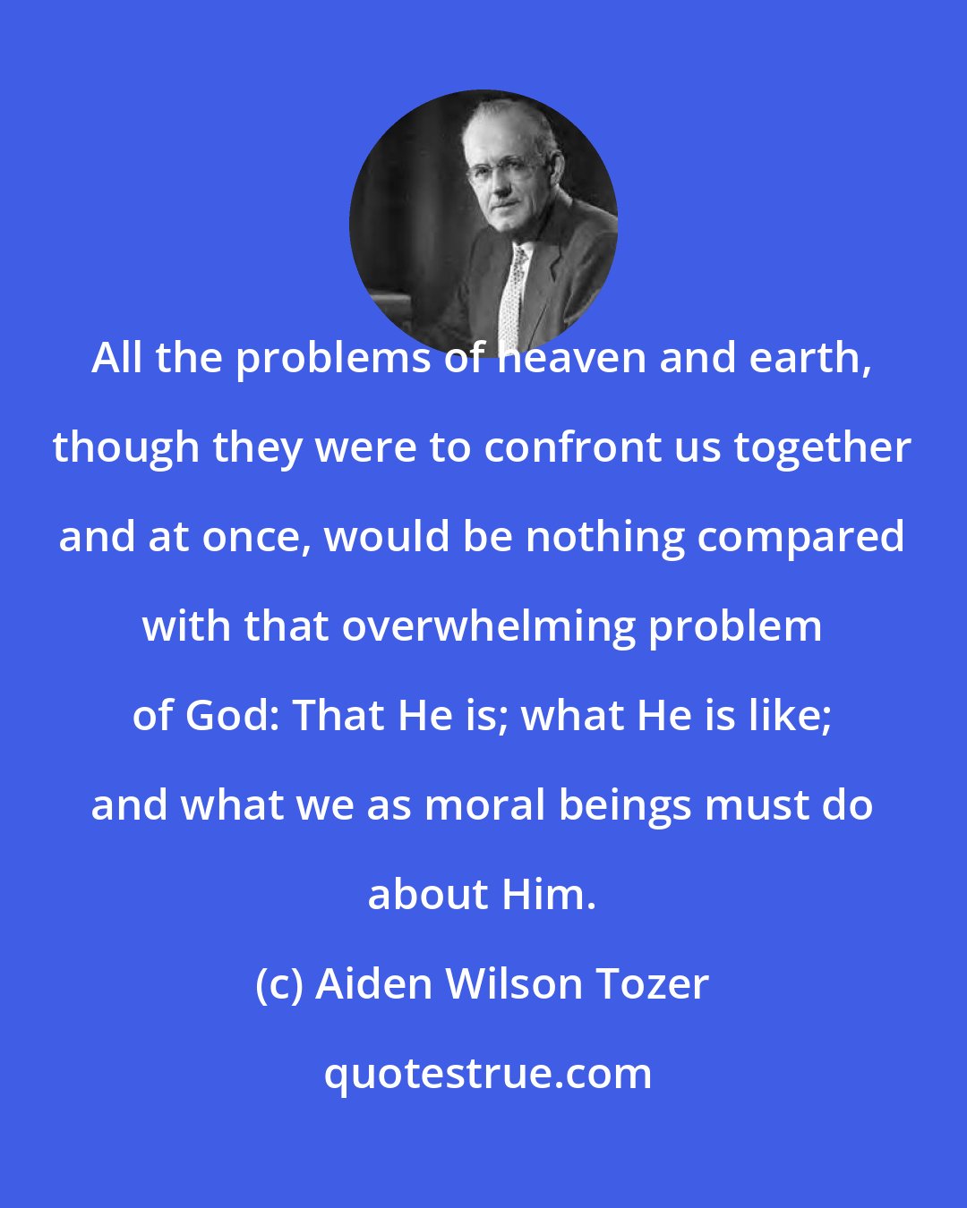 Aiden Wilson Tozer: All the problems of heaven and earth, though they were to confront us together and at once, would be nothing compared with that overwhelming problem of God: That He is; what He is like; and what we as moral beings must do about Him.