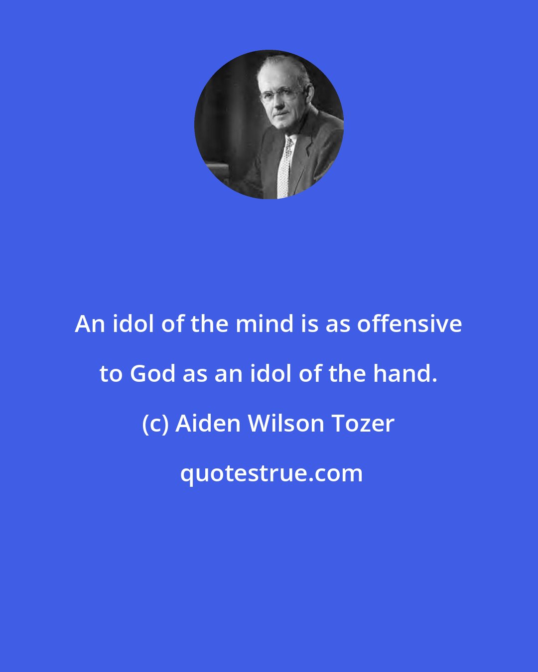 Aiden Wilson Tozer: An idol of the mind is as offensive to God as an idol of the hand.