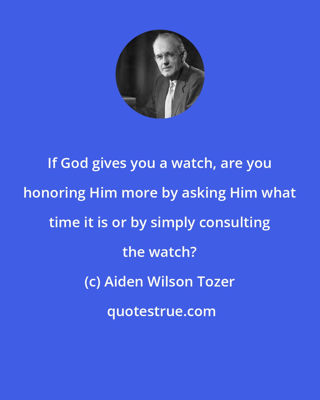 Aiden Wilson Tozer: If God gives you a watch, are you honoring Him more by asking Him what time it is or by simply consulting the watch?