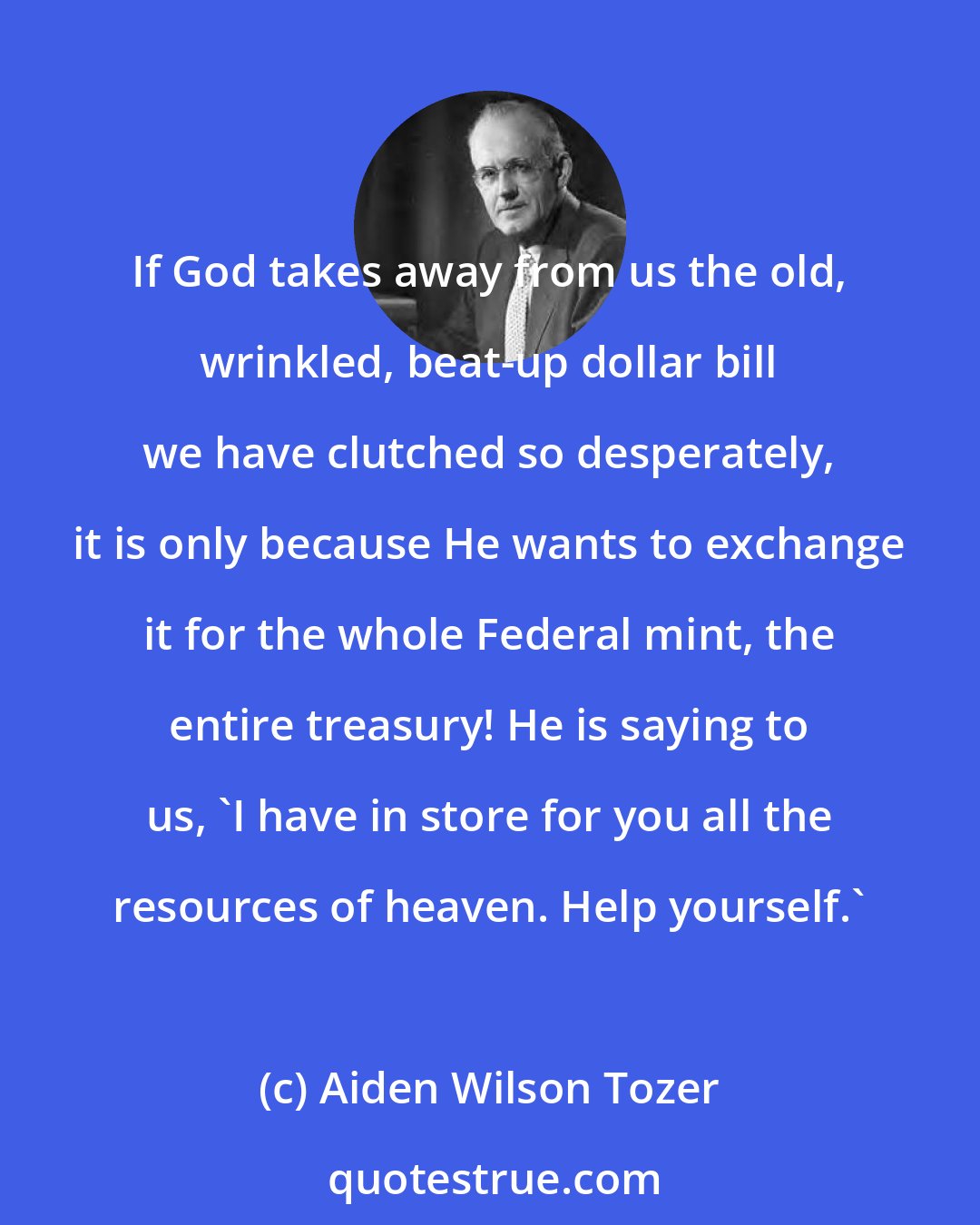 Aiden Wilson Tozer: If God takes away from us the old, wrinkled, beat-up dollar bill we have clutched so desperately, it is only because He wants to exchange it for the whole Federal mint, the entire treasury! He is saying to us, 'I have in store for you all the resources of heaven. Help yourself.'