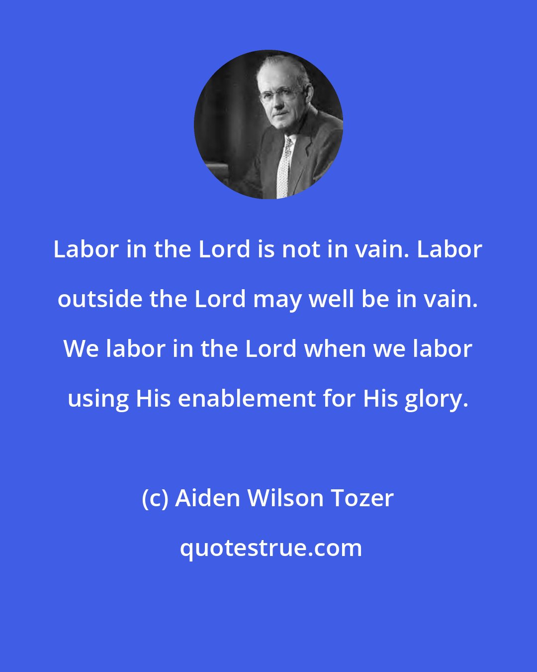 Aiden Wilson Tozer: Labor in the Lord is not in vain. Labor outside the Lord may well be in vain. We labor in the Lord when we labor using His enablement for His glory.