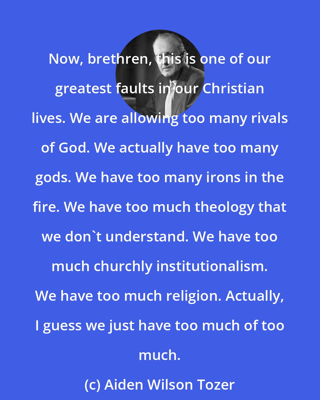 Aiden Wilson Tozer: Now, brethren, this is one of our greatest faults in our Christian lives. We are allowing too many rivals of God. We actually have too many gods. We have too many irons in the fire. We have too much theology that we don't understand. We have too much churchly institutionalism. We have too much religion. Actually, I guess we just have too much of too much.