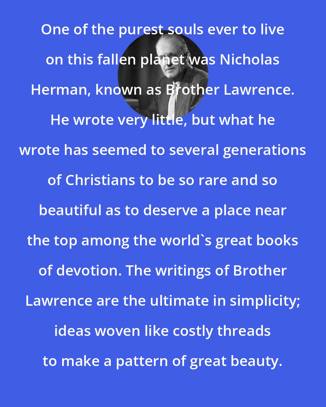 Aiden Wilson Tozer: One of the purest souls ever to live on this fallen planet was Nicholas Herman, known as Brother Lawrence. He wrote very little, but what he wrote has seemed to several generations of Christians to be so rare and so beautiful as to deserve a place near the top among the world's great books of devotion. The writings of Brother Lawrence are the ultimate in simplicity; ideas woven like costly threads to make a pattern of great beauty.