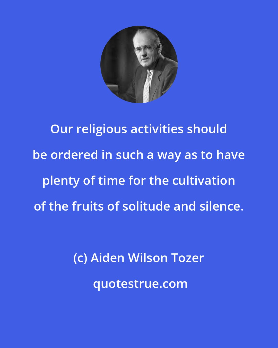 Aiden Wilson Tozer: Our religious activities should be ordered in such a way as to have plenty of time for the cultivation of the fruits of solitude and silence.