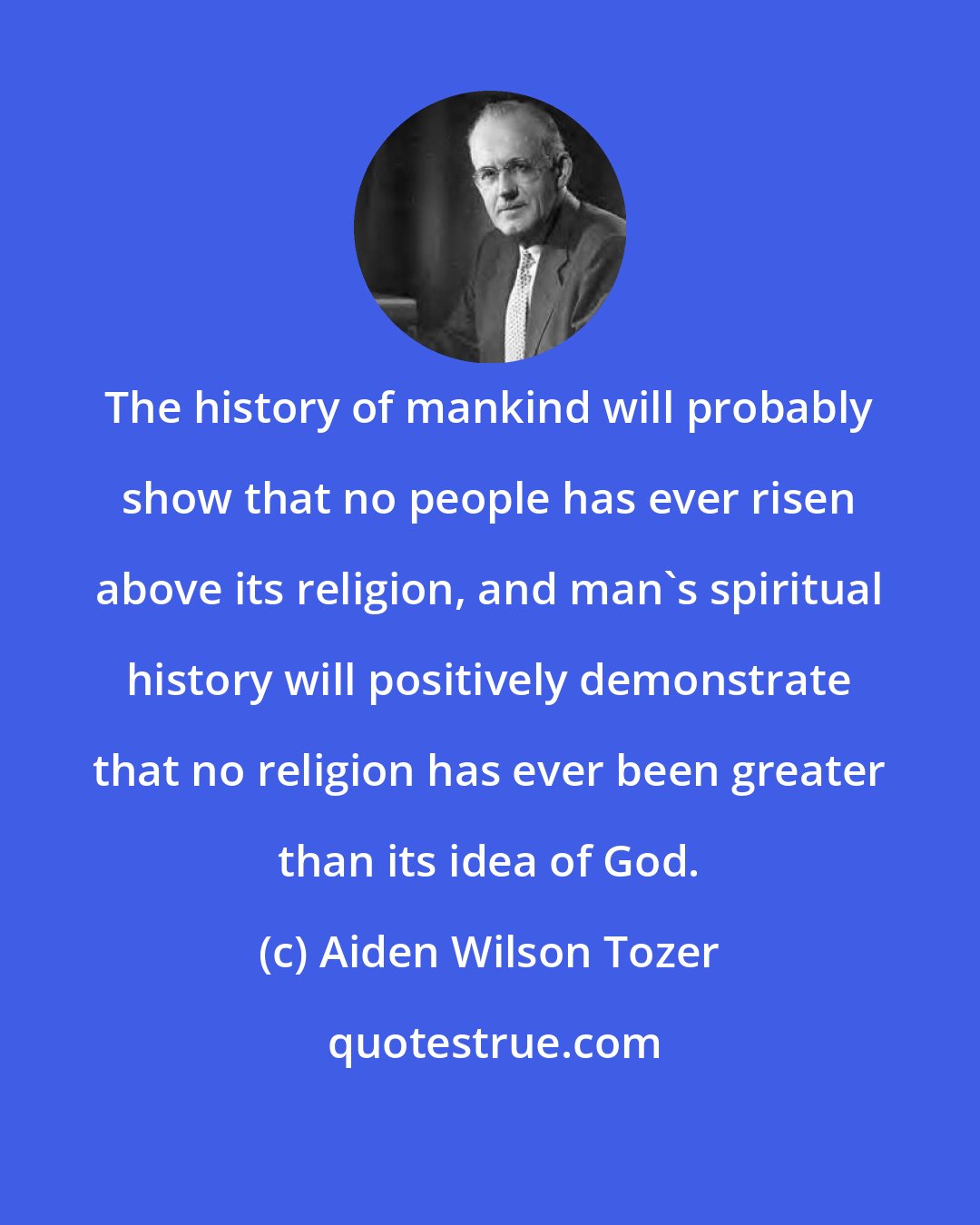 Aiden Wilson Tozer: The history of mankind will probably show that no people has ever risen above its religion, and man's spiritual history will positively demonstrate that no religion has ever been greater than its idea of God.