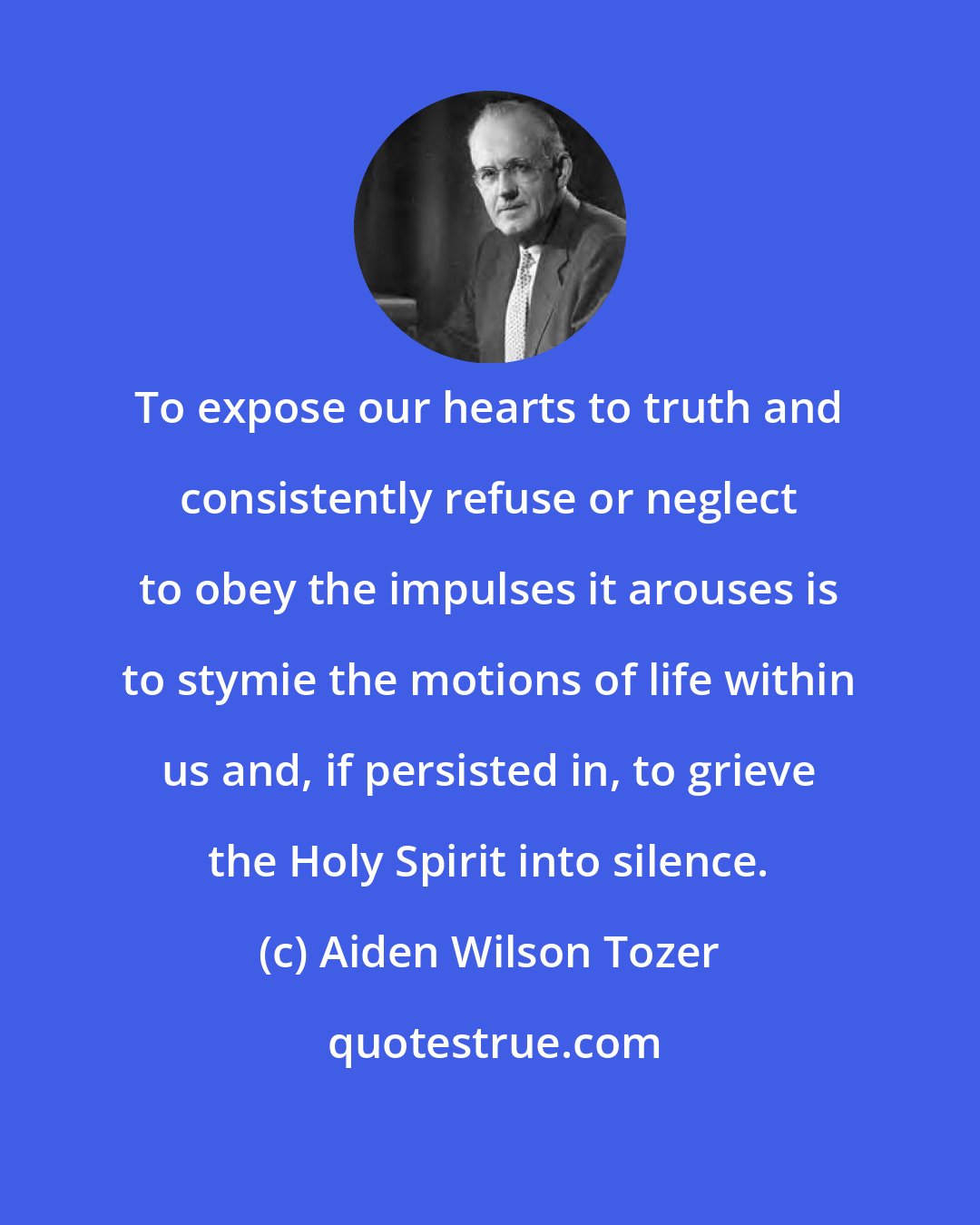 Aiden Wilson Tozer: To expose our hearts to truth and consistently refuse or neglect to obey the impulses it arouses is to stymie the motions of life within us and, if persisted in, to grieve the Holy Spirit into silence.