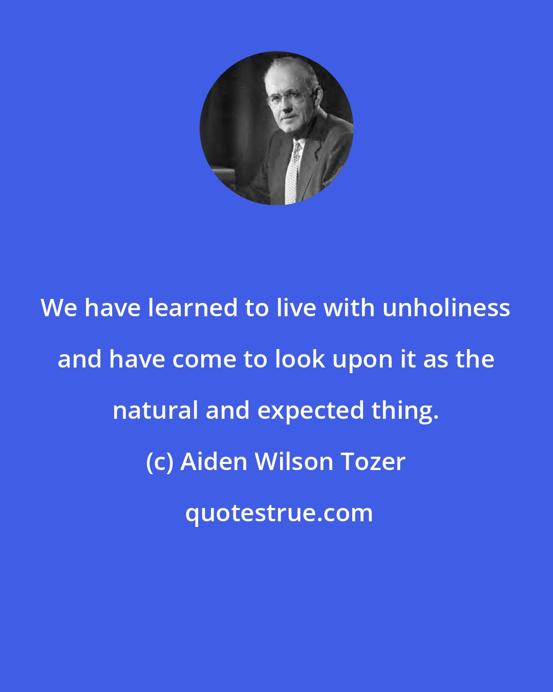 Aiden Wilson Tozer: We have learned to live with unholiness and have come to look upon it as the natural and expected thing.