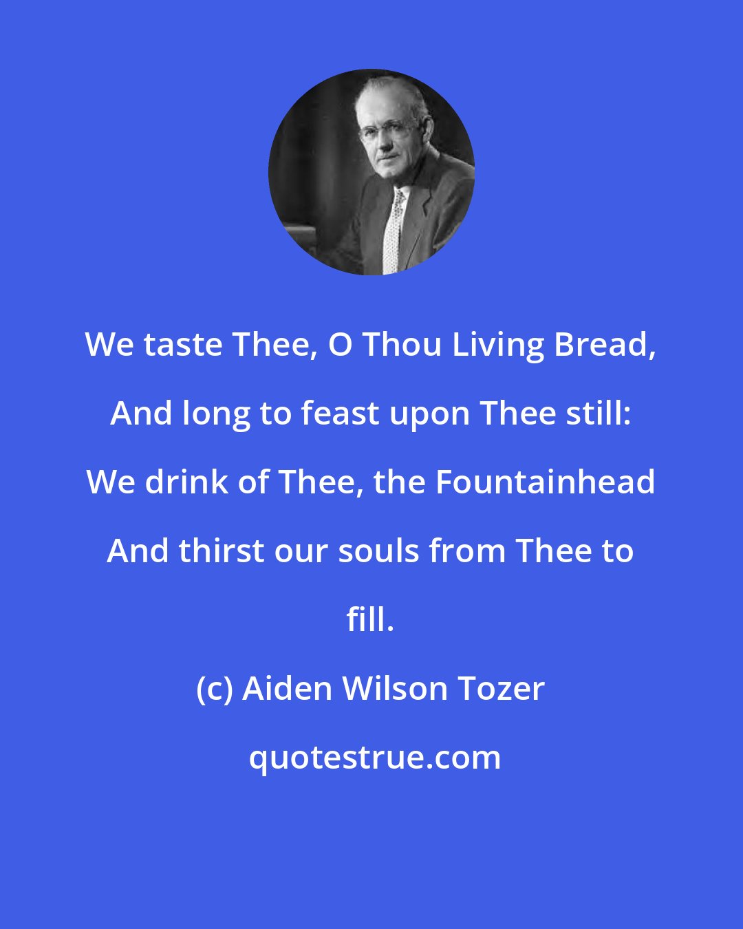 Aiden Wilson Tozer: We taste Thee, O Thou Living Bread, And long to feast upon Thee still: We drink of Thee, the Fountainhead And thirst our souls from Thee to fill.