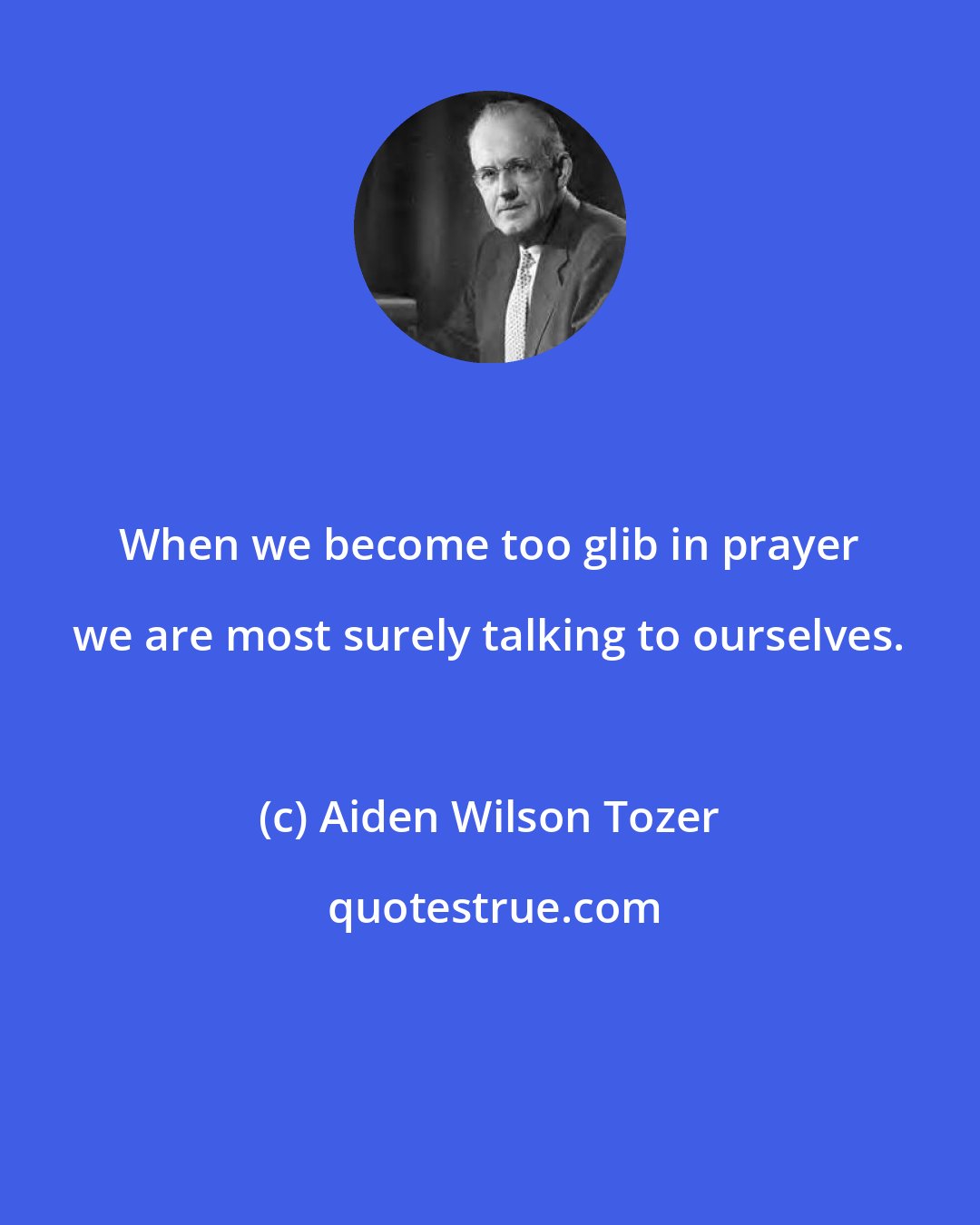 Aiden Wilson Tozer: When we become too glib in prayer we are most surely talking to ourselves.