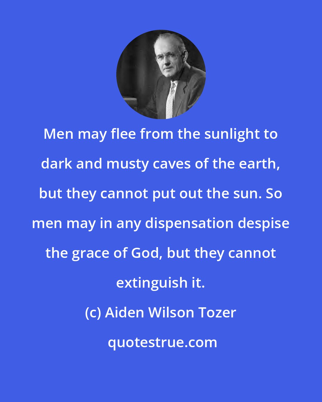 Aiden Wilson Tozer: Men may flee from the sunlight to dark and musty caves of the earth, but they cannot put out the sun. So men may in any dispensation despise the grace of God, but they cannot extinguish it.