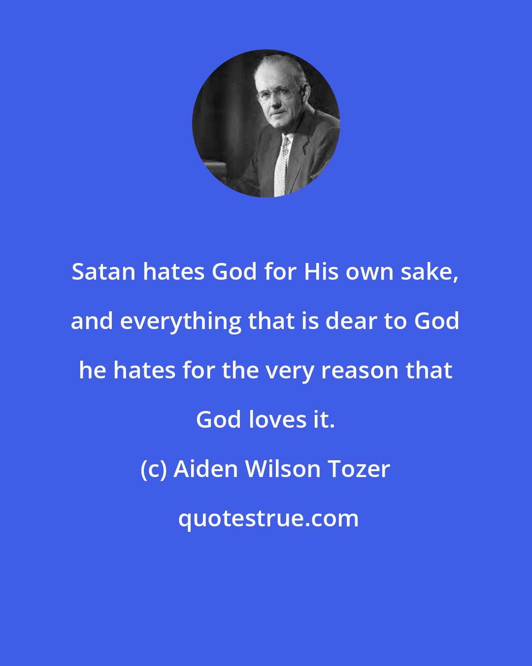 Aiden Wilson Tozer: Satan hates God for His own sake, and everything that is dear to God he hates for the very reason that God loves it.