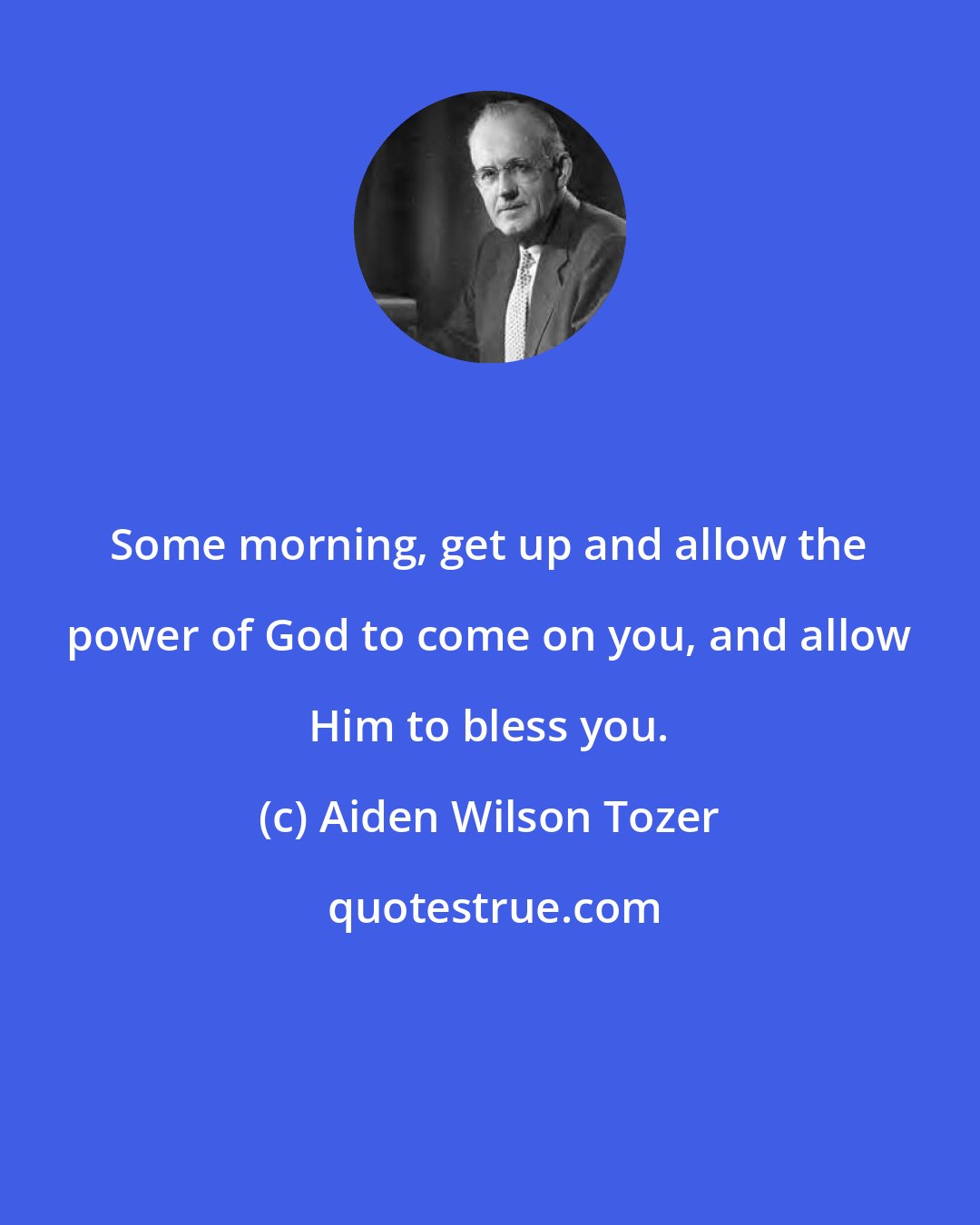 Aiden Wilson Tozer: Some morning, get up and allow the power of God to come on you, and allow Him to bless you.