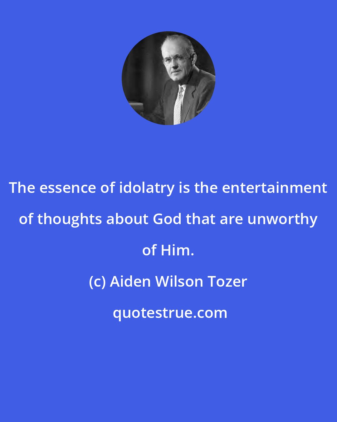 Aiden Wilson Tozer: The essence of idolatry is the entertainment of thoughts about God that are unworthy of Him.