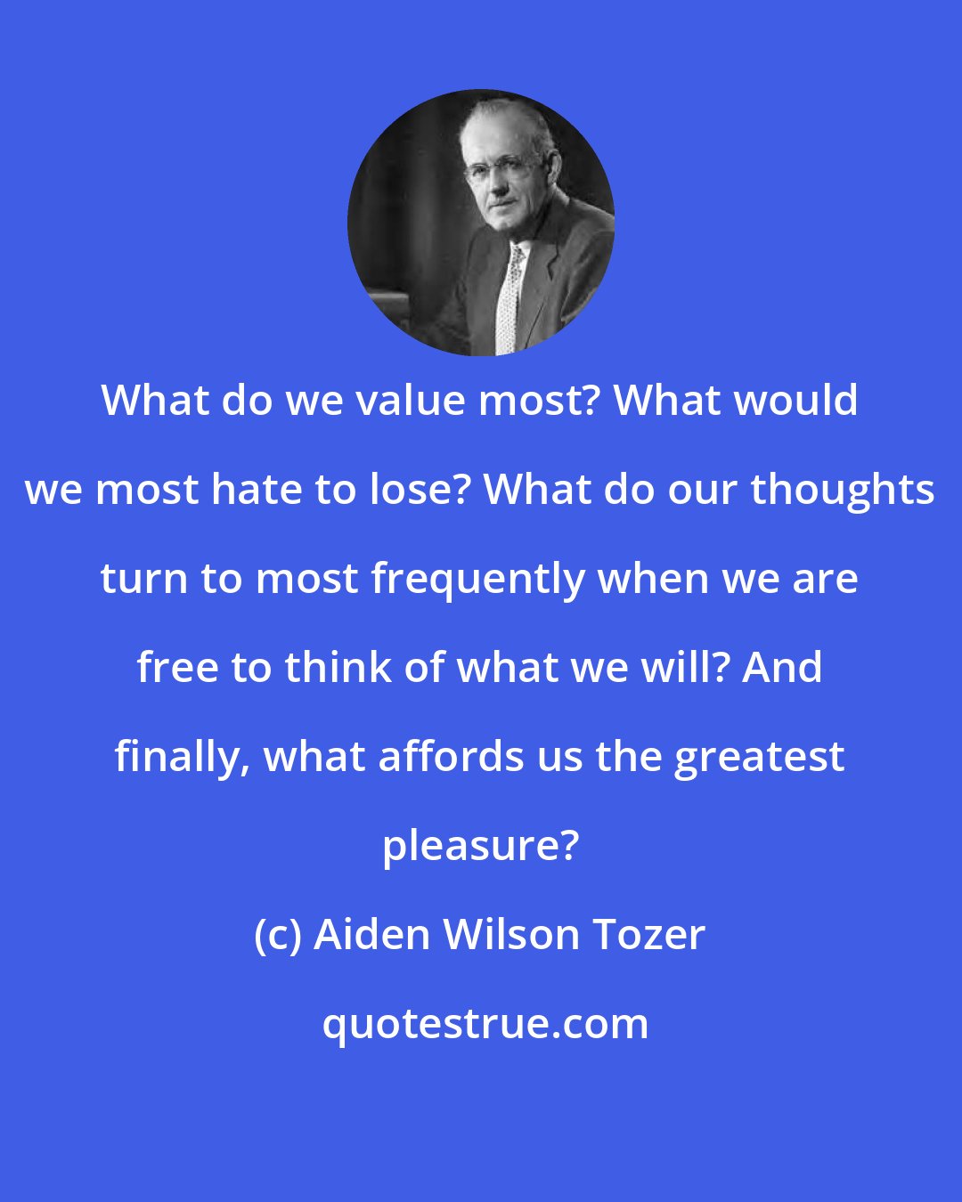 Aiden Wilson Tozer: What do we value most? What would we most hate to lose? What do our thoughts turn to most frequently when we are free to think of what we will? And finally, what affords us the greatest pleasure?