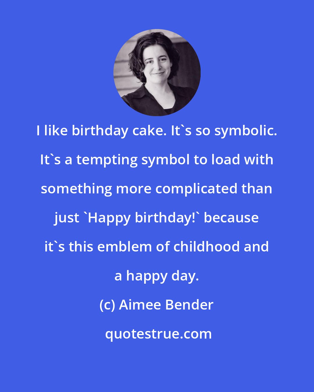 Aimee Bender: I like birthday cake. It's so symbolic. It's a tempting symbol to load with something more complicated than just 'Happy birthday!' because it's this emblem of childhood and a happy day.