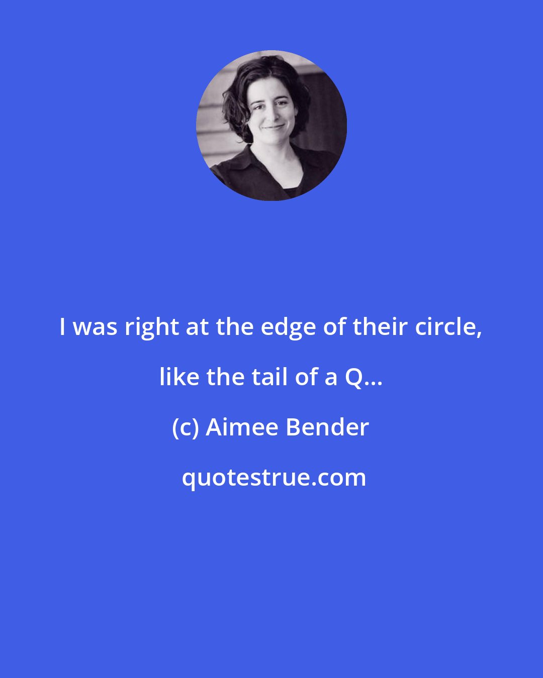 Aimee Bender: I was right at the edge of their circle, like the tail of a Q...