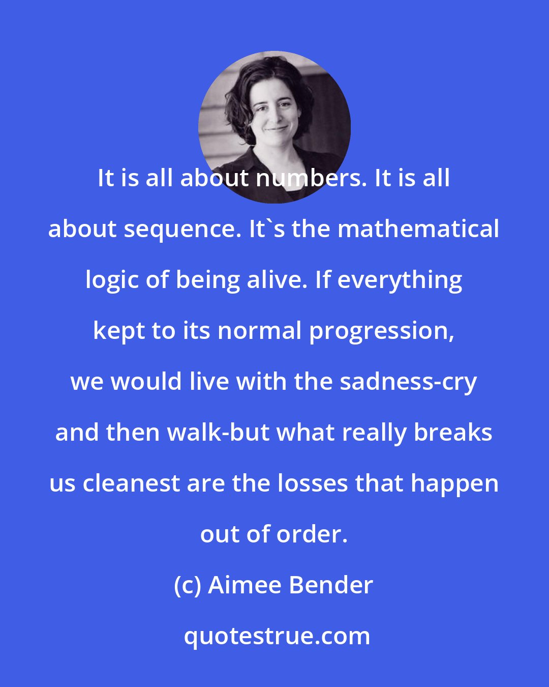 Aimee Bender: It is all about numbers. It is all about sequence. It's the mathematical logic of being alive. If everything kept to its normal progression, we would live with the sadness-cry and then walk-but what really breaks us cleanest are the losses that happen out of order.