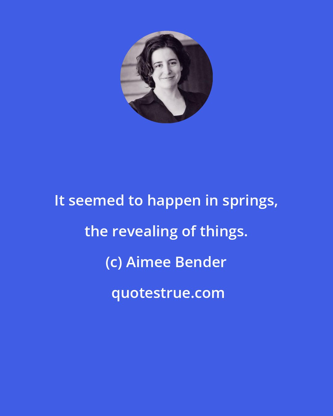 Aimee Bender: It seemed to happen in springs, the revealing of things.