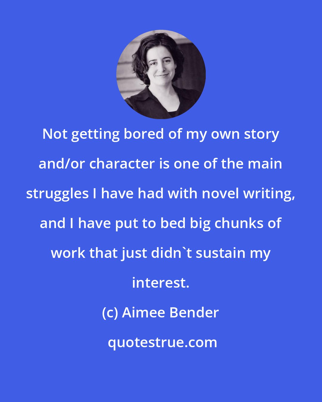 Aimee Bender: Not getting bored of my own story and/or character is one of the main struggles I have had with novel writing, and I have put to bed big chunks of work that just didn't sustain my interest.