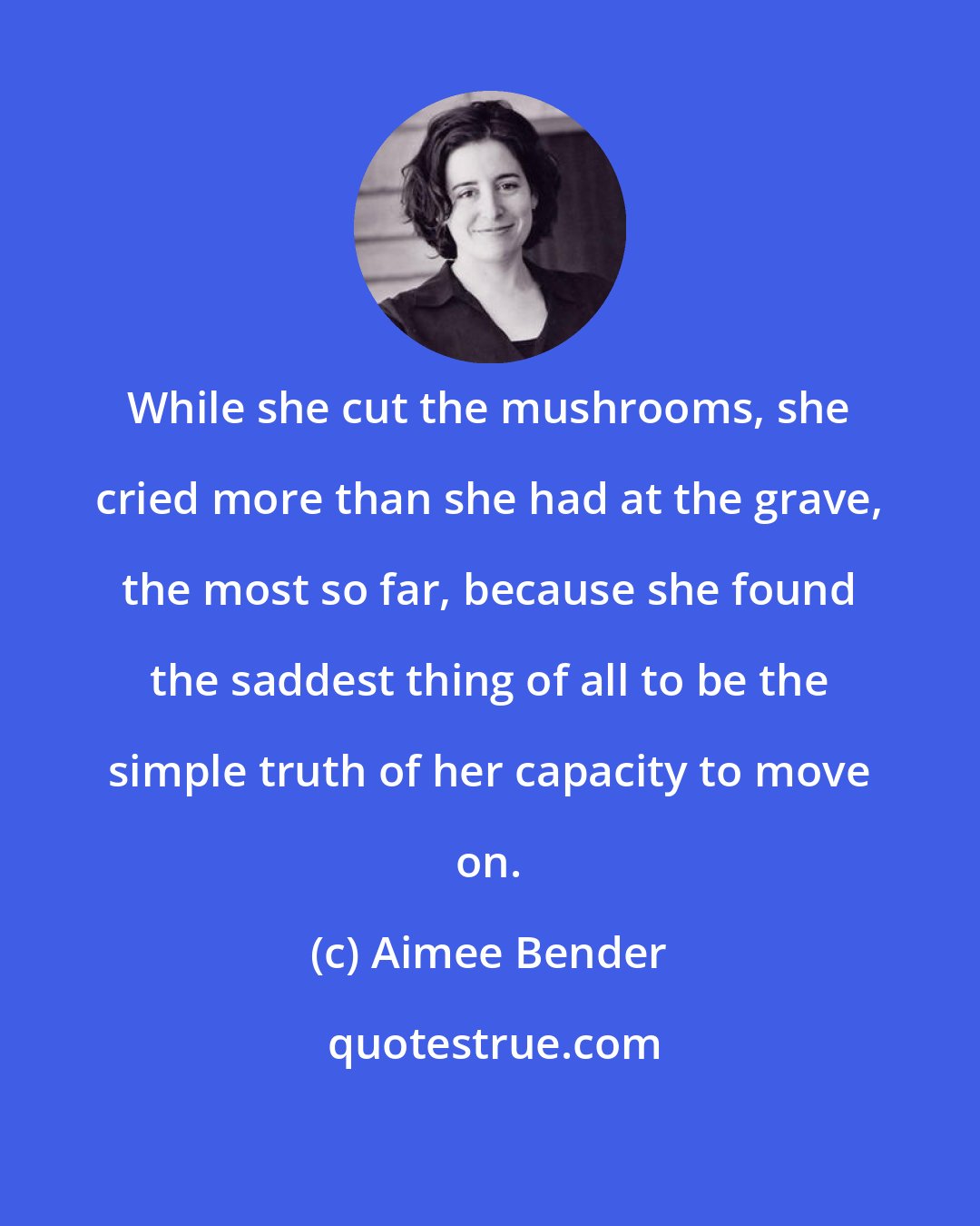 Aimee Bender: While she cut the mushrooms, she cried more than she had at the grave, the most so far, because she found the saddest thing of all to be the simple truth of her capacity to move on.