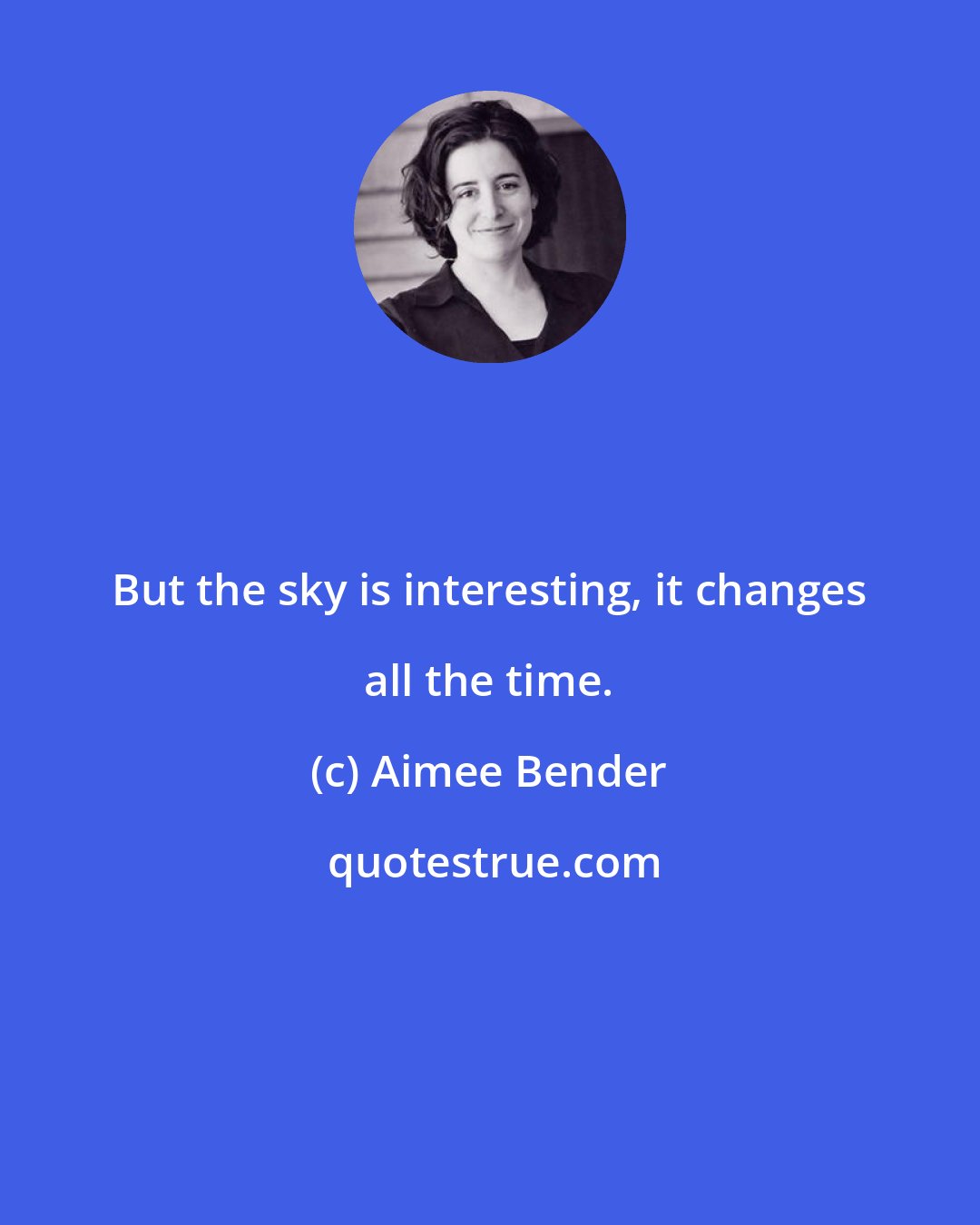 Aimee Bender: But the sky is interesting, it changes all the time.