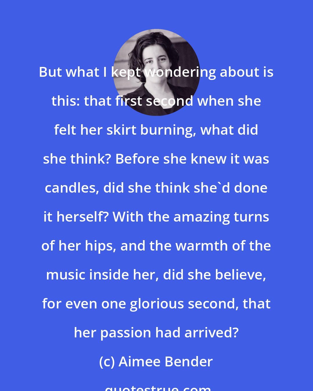 Aimee Bender: But what I kept wondering about is this: that first second when she felt her skirt burning, what did she think? Before she knew it was candles, did she think she'd done it herself? With the amazing turns of her hips, and the warmth of the music inside her, did she believe, for even one glorious second, that her passion had arrived?