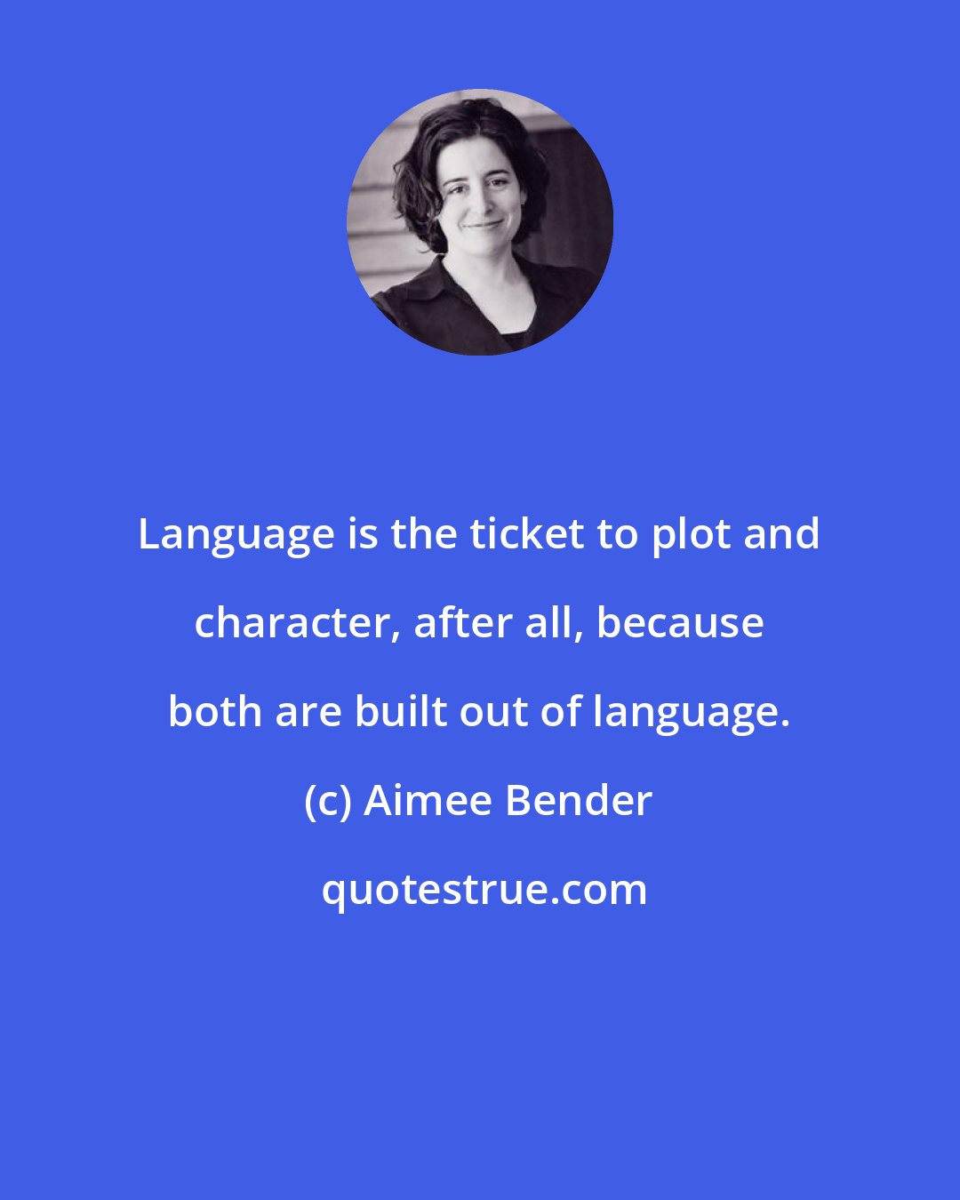 Aimee Bender: Language is the ticket to plot and character, after all, because both are built out of language.