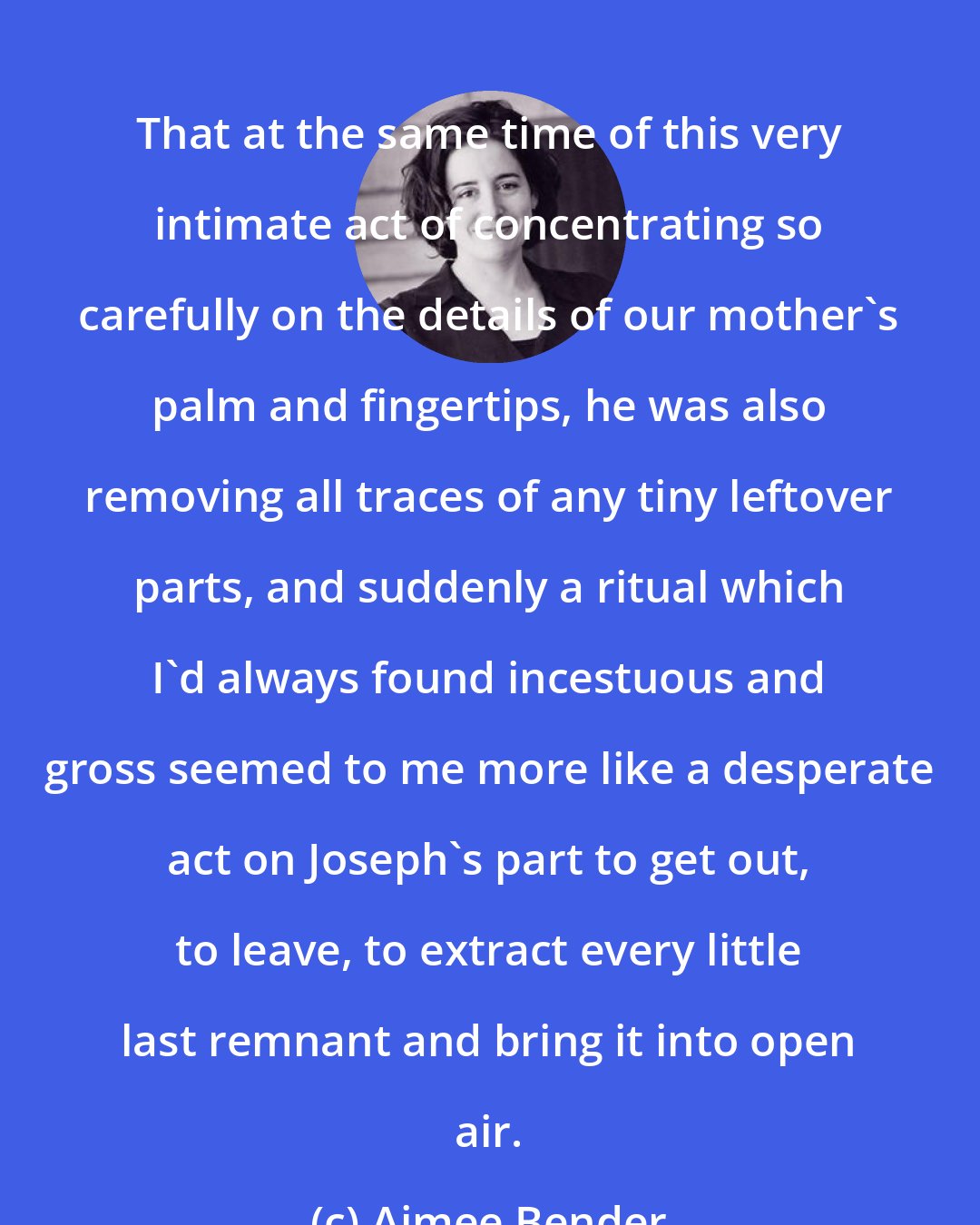 Aimee Bender: That at the same time of this very intimate act of concentrating so carefully on the details of our mother's palm and fingertips, he was also removing all traces of any tiny leftover parts, and suddenly a ritual which I'd always found incestuous and gross seemed to me more like a desperate act on Joseph's part to get out, to leave, to extract every little last remnant and bring it into open air.