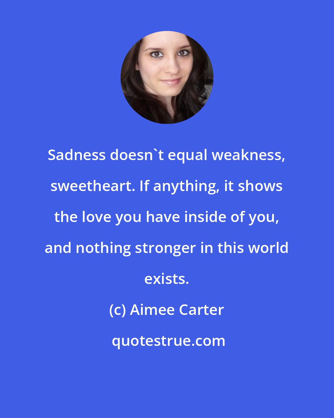 Aimee Carter: Sadness doesn't equal weakness, sweetheart. If anything, it shows the love you have inside of you, and nothing stronger in this world exists.