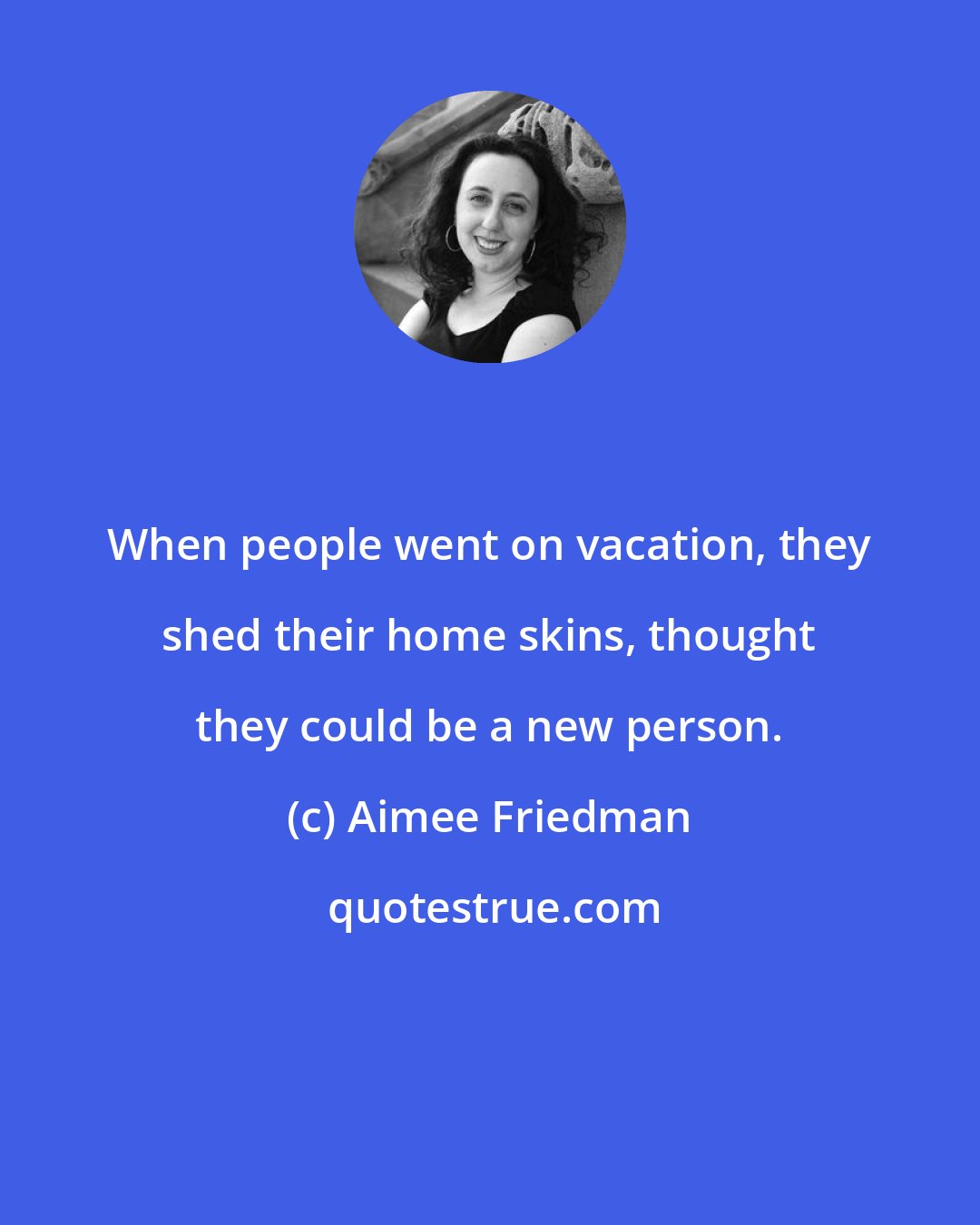 Aimee Friedman: When people went on vacation, they shed their home skins, thought they could be a new person.