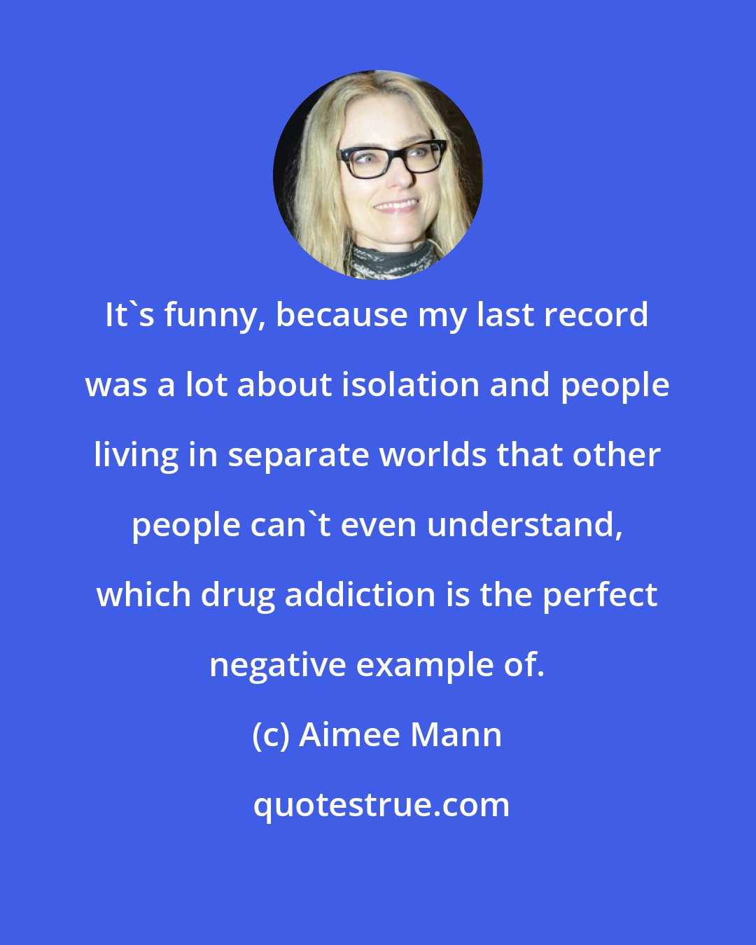 Aimee Mann: It's funny, because my last record was a lot about isolation and people living in separate worlds that other people can't even understand, which drug addiction is the perfect negative example of.