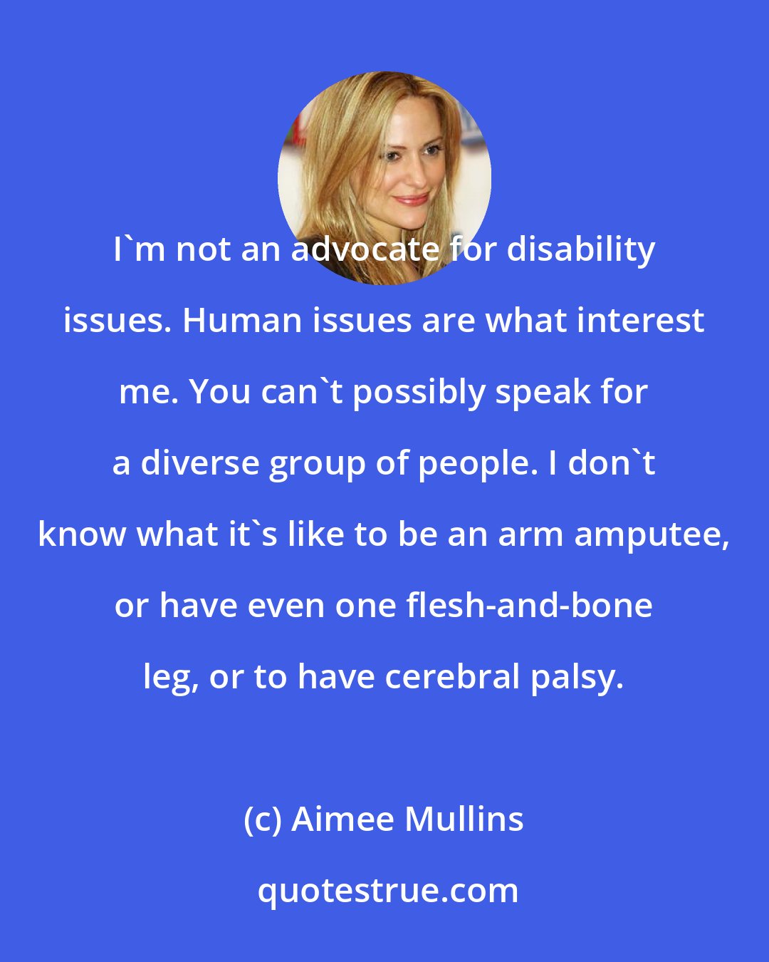 Aimee Mullins: I'm not an advocate for disability issues. Human issues are what interest me. You can't possibly speak for a diverse group of people. I don't know what it's like to be an arm amputee, or have even one flesh-and-bone leg, or to have cerebral palsy.