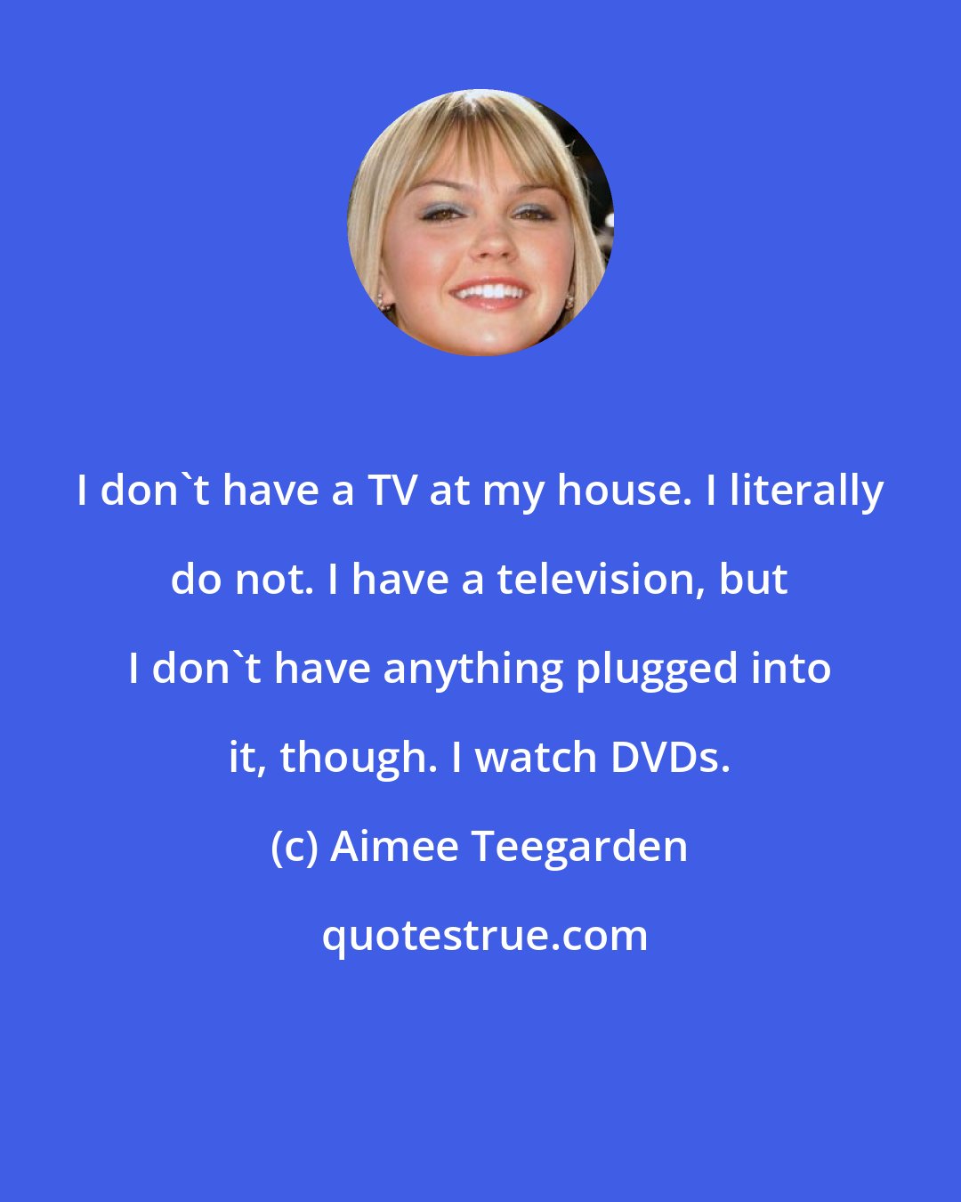 Aimee Teegarden: I don't have a TV at my house. I literally do not. I have a television, but I don't have anything plugged into it, though. I watch DVDs.