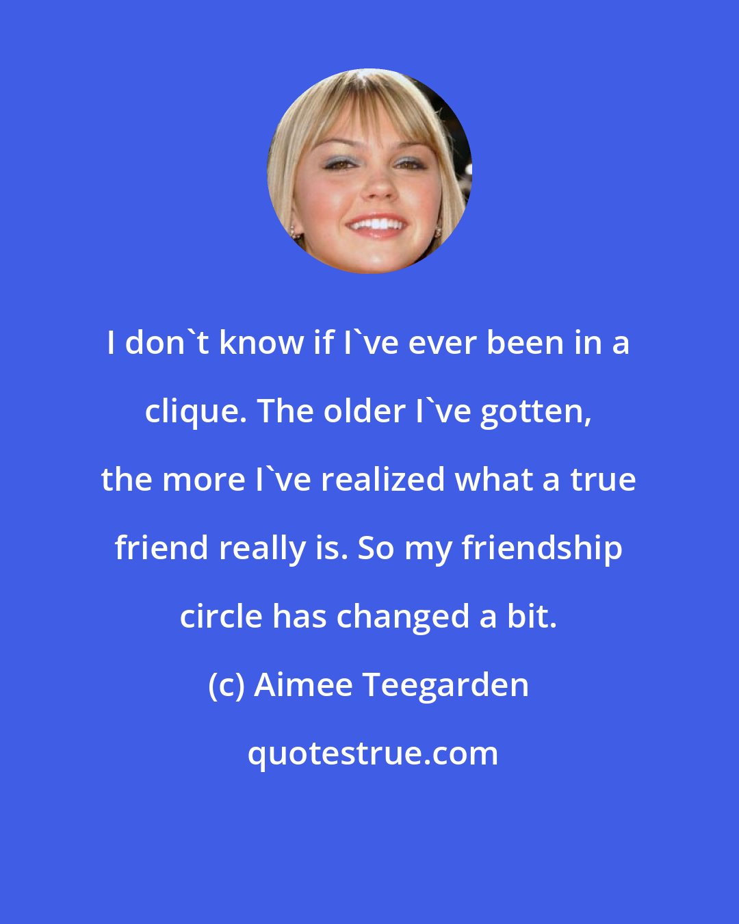 Aimee Teegarden: I don't know if I've ever been in a clique. The older I've gotten, the more I've realized what a true friend really is. So my friendship circle has changed a bit.