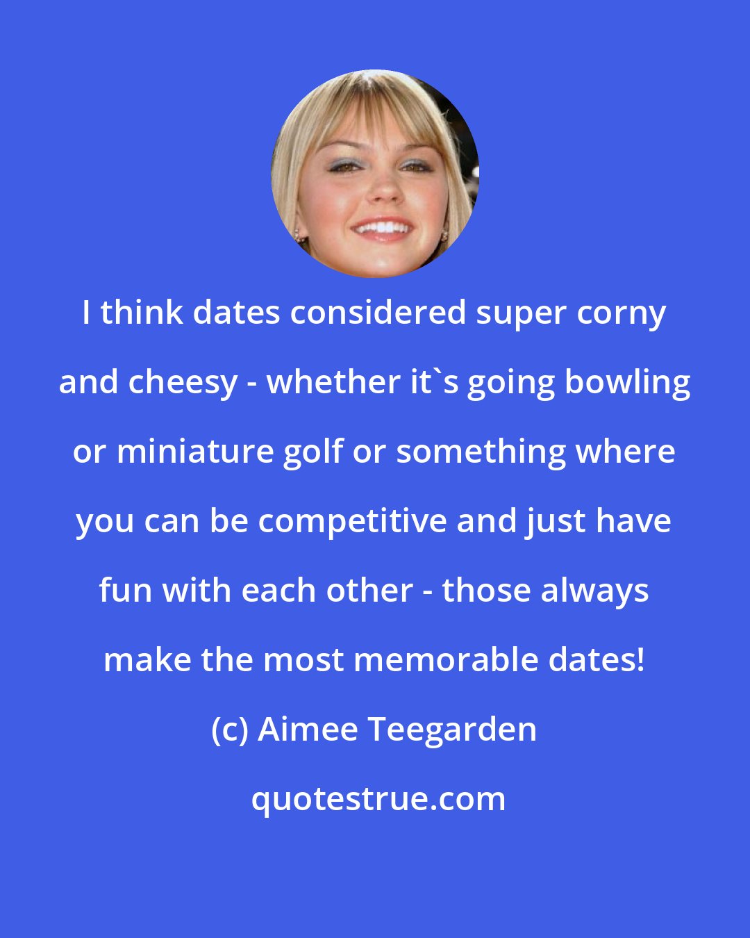 Aimee Teegarden: I think dates considered super corny and cheesy - whether it's going bowling or miniature golf or something where you can be competitive and just have fun with each other - those always make the most memorable dates!