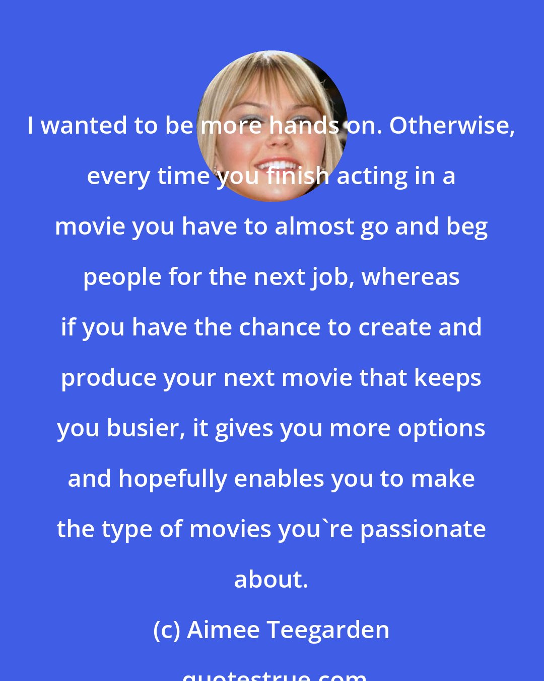 Aimee Teegarden: I wanted to be more hands on. Otherwise, every time you finish acting in a movie you have to almost go and beg people for the next job, whereas if you have the chance to create and produce your next movie that keeps you busier, it gives you more options and hopefully enables you to make the type of movies you're passionate about.